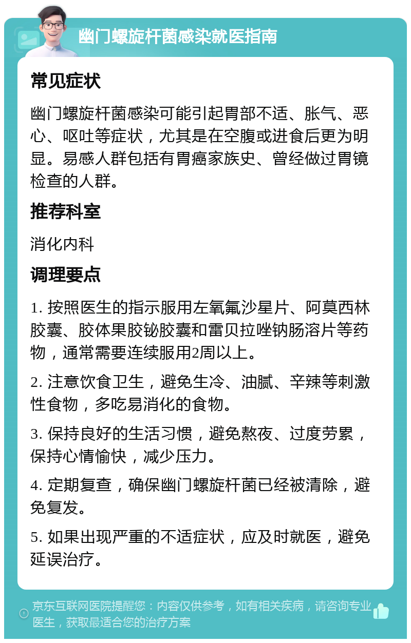 幽门螺旋杆菌感染就医指南 常见症状 幽门螺旋杆菌感染可能引起胃部不适、胀气、恶心、呕吐等症状，尤其是在空腹或进食后更为明显。易感人群包括有胃癌家族史、曾经做过胃镜检查的人群。 推荐科室 消化内科 调理要点 1. 按照医生的指示服用左氧氟沙星片、阿莫西林胶囊、胶体果胶铋胶囊和雷贝拉唑钠肠溶片等药物，通常需要连续服用2周以上。 2. 注意饮食卫生，避免生冷、油腻、辛辣等刺激性食物，多吃易消化的食物。 3. 保持良好的生活习惯，避免熬夜、过度劳累，保持心情愉快，减少压力。 4. 定期复查，确保幽门螺旋杆菌已经被清除，避免复发。 5. 如果出现严重的不适症状，应及时就医，避免延误治疗。