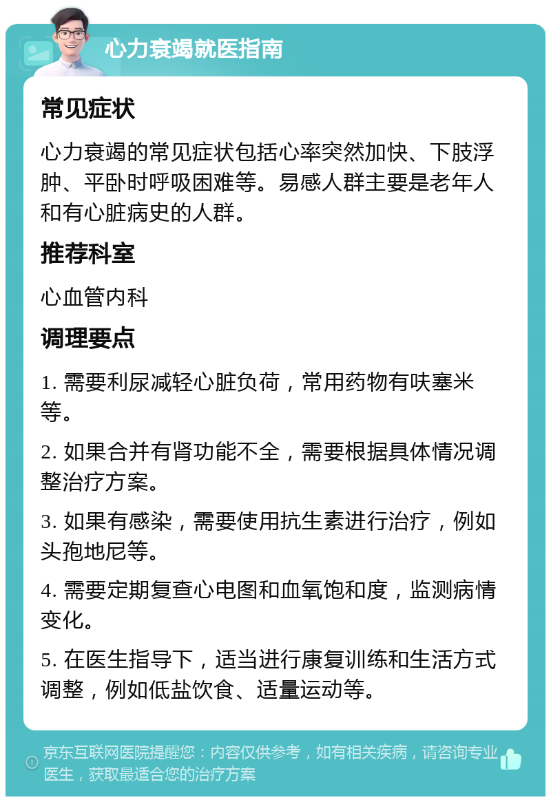 心力衰竭就医指南 常见症状 心力衰竭的常见症状包括心率突然加快、下肢浮肿、平卧时呼吸困难等。易感人群主要是老年人和有心脏病史的人群。 推荐科室 心血管内科 调理要点 1. 需要利尿减轻心脏负荷，常用药物有呋塞米等。 2. 如果合并有肾功能不全，需要根据具体情况调整治疗方案。 3. 如果有感染，需要使用抗生素进行治疗，例如头孢地尼等。 4. 需要定期复查心电图和血氧饱和度，监测病情变化。 5. 在医生指导下，适当进行康复训练和生活方式调整，例如低盐饮食、适量运动等。