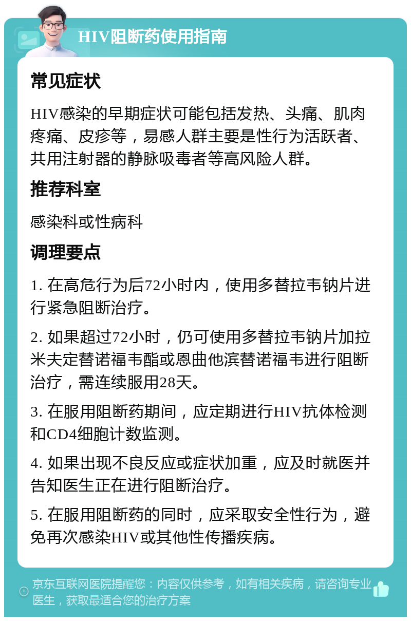 HIV阻断药使用指南 常见症状 HIV感染的早期症状可能包括发热、头痛、肌肉疼痛、皮疹等，易感人群主要是性行为活跃者、共用注射器的静脉吸毒者等高风险人群。 推荐科室 感染科或性病科 调理要点 1. 在高危行为后72小时内，使用多替拉韦钠片进行紧急阻断治疗。 2. 如果超过72小时，仍可使用多替拉韦钠片加拉米夫定替诺福韦酯或恩曲他滨替诺福韦进行阻断治疗，需连续服用28天。 3. 在服用阻断药期间，应定期进行HIV抗体检测和CD4细胞计数监测。 4. 如果出现不良反应或症状加重，应及时就医并告知医生正在进行阻断治疗。 5. 在服用阻断药的同时，应采取安全性行为，避免再次感染HIV或其他性传播疾病。