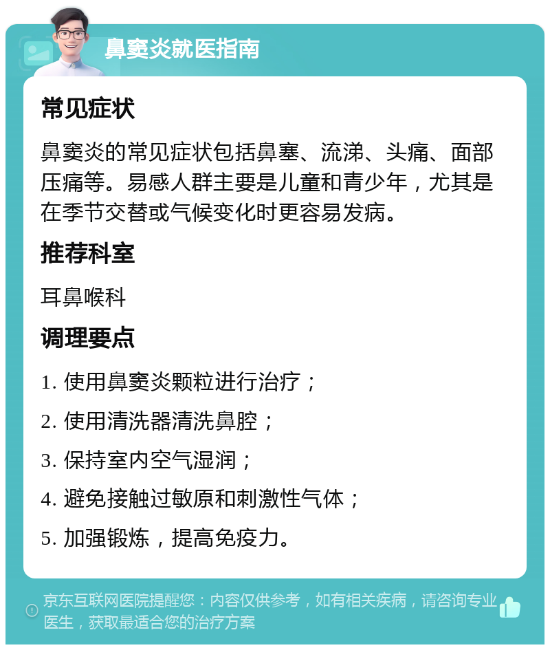 鼻窦炎就医指南 常见症状 鼻窦炎的常见症状包括鼻塞、流涕、头痛、面部压痛等。易感人群主要是儿童和青少年，尤其是在季节交替或气候变化时更容易发病。 推荐科室 耳鼻喉科 调理要点 1. 使用鼻窦炎颗粒进行治疗； 2. 使用清洗器清洗鼻腔； 3. 保持室内空气湿润； 4. 避免接触过敏原和刺激性气体； 5. 加强锻炼，提高免疫力。