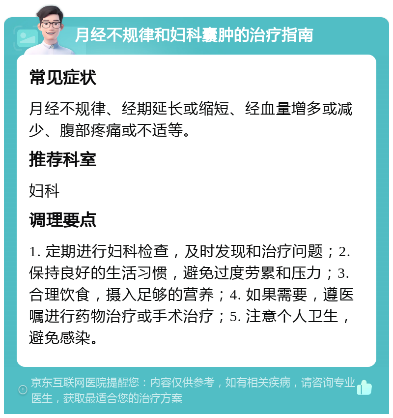 月经不规律和妇科囊肿的治疗指南 常见症状 月经不规律、经期延长或缩短、经血量增多或减少、腹部疼痛或不适等。 推荐科室 妇科 调理要点 1. 定期进行妇科检查，及时发现和治疗问题；2. 保持良好的生活习惯，避免过度劳累和压力；3. 合理饮食，摄入足够的营养；4. 如果需要，遵医嘱进行药物治疗或手术治疗；5. 注意个人卫生，避免感染。