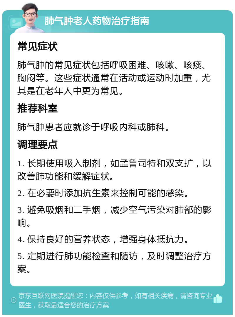 肺气肿老人药物治疗指南 常见症状 肺气肿的常见症状包括呼吸困难、咳嗽、咳痰、胸闷等。这些症状通常在活动或运动时加重，尤其是在老年人中更为常见。 推荐科室 肺气肿患者应就诊于呼吸内科或肺科。 调理要点 1. 长期使用吸入制剂，如孟鲁司特和双支扩，以改善肺功能和缓解症状。 2. 在必要时添加抗生素来控制可能的感染。 3. 避免吸烟和二手烟，减少空气污染对肺部的影响。 4. 保持良好的营养状态，增强身体抵抗力。 5. 定期进行肺功能检查和随访，及时调整治疗方案。