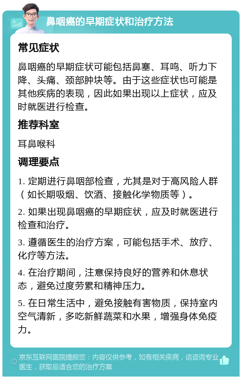 鼻咽癌的早期症状和治疗方法 常见症状 鼻咽癌的早期症状可能包括鼻塞、耳鸣、听力下降、头痛、颈部肿块等。由于这些症状也可能是其他疾病的表现，因此如果出现以上症状，应及时就医进行检查。 推荐科室 耳鼻喉科 调理要点 1. 定期进行鼻咽部检查，尤其是对于高风险人群（如长期吸烟、饮酒、接触化学物质等）。 2. 如果出现鼻咽癌的早期症状，应及时就医进行检查和治疗。 3. 遵循医生的治疗方案，可能包括手术、放疗、化疗等方法。 4. 在治疗期间，注意保持良好的营养和休息状态，避免过度劳累和精神压力。 5. 在日常生活中，避免接触有害物质，保持室内空气清新，多吃新鲜蔬菜和水果，增强身体免疫力。