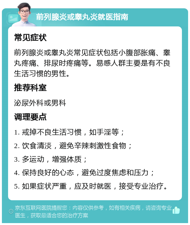 前列腺炎或睾丸炎就医指南 常见症状 前列腺炎或睾丸炎常见症状包括小腹部胀痛、睾丸疼痛、排尿时疼痛等。易感人群主要是有不良生活习惯的男性。 推荐科室 泌尿外科或男科 调理要点 1. 戒掉不良生活习惯，如手淫等； 2. 饮食清淡，避免辛辣刺激性食物； 3. 多运动，增强体质； 4. 保持良好的心态，避免过度焦虑和压力； 5. 如果症状严重，应及时就医，接受专业治疗。