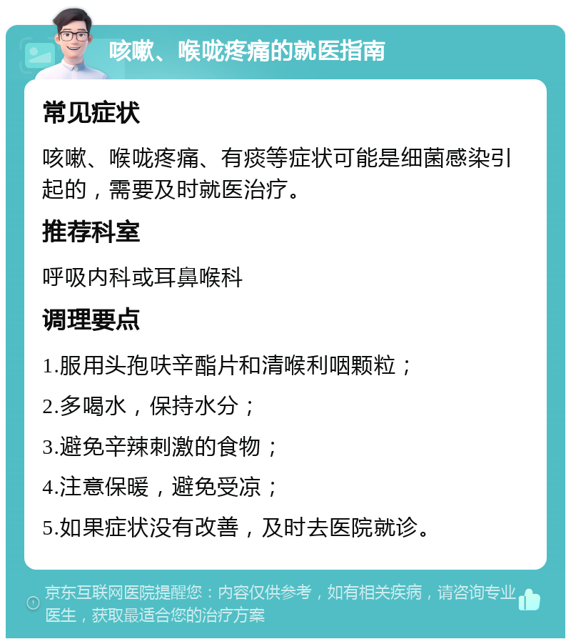 咳嗽、喉咙疼痛的就医指南 常见症状 咳嗽、喉咙疼痛、有痰等症状可能是细菌感染引起的，需要及时就医治疗。 推荐科室 呼吸内科或耳鼻喉科 调理要点 1.服用头孢呋辛酯片和清喉利咽颗粒； 2.多喝水，保持水分； 3.避免辛辣刺激的食物； 4.注意保暖，避免受凉； 5.如果症状没有改善，及时去医院就诊。