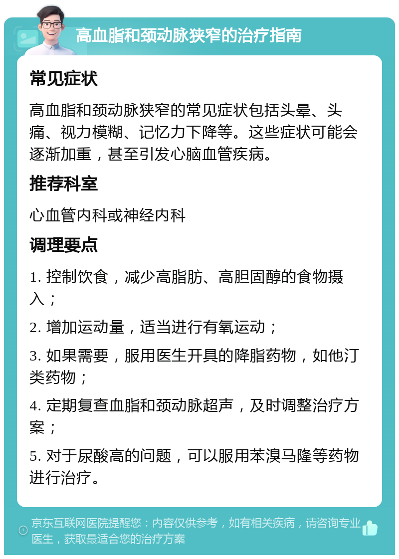 高血脂和颈动脉狭窄的治疗指南 常见症状 高血脂和颈动脉狭窄的常见症状包括头晕、头痛、视力模糊、记忆力下降等。这些症状可能会逐渐加重，甚至引发心脑血管疾病。 推荐科室 心血管内科或神经内科 调理要点 1. 控制饮食，减少高脂肪、高胆固醇的食物摄入； 2. 增加运动量，适当进行有氧运动； 3. 如果需要，服用医生开具的降脂药物，如他汀类药物； 4. 定期复查血脂和颈动脉超声，及时调整治疗方案； 5. 对于尿酸高的问题，可以服用苯溴马隆等药物进行治疗。