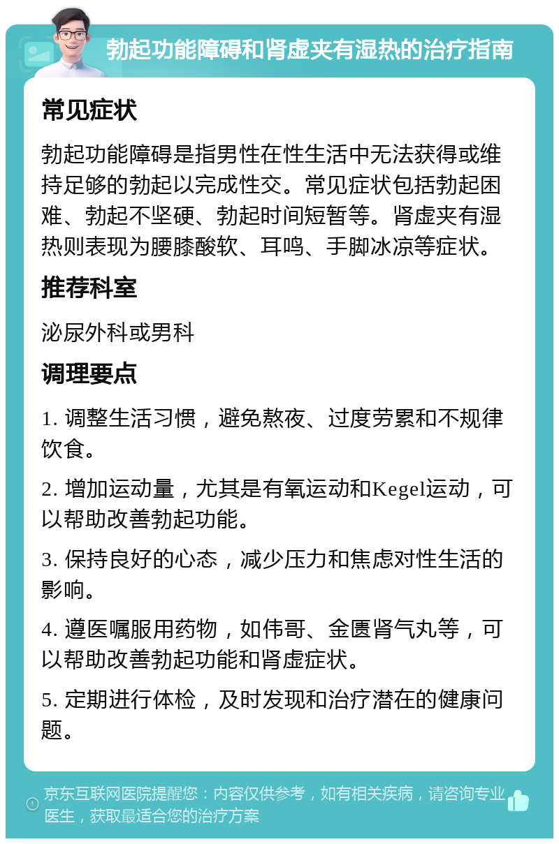 勃起功能障碍和肾虚夹有湿热的治疗指南 常见症状 勃起功能障碍是指男性在性生活中无法获得或维持足够的勃起以完成性交。常见症状包括勃起困难、勃起不坚硬、勃起时间短暂等。肾虚夹有湿热则表现为腰膝酸软、耳鸣、手脚冰凉等症状。 推荐科室 泌尿外科或男科 调理要点 1. 调整生活习惯，避免熬夜、过度劳累和不规律饮食。 2. 增加运动量，尤其是有氧运动和Kegel运动，可以帮助改善勃起功能。 3. 保持良好的心态，减少压力和焦虑对性生活的影响。 4. 遵医嘱服用药物，如伟哥、金匮肾气丸等，可以帮助改善勃起功能和肾虚症状。 5. 定期进行体检，及时发现和治疗潜在的健康问题。