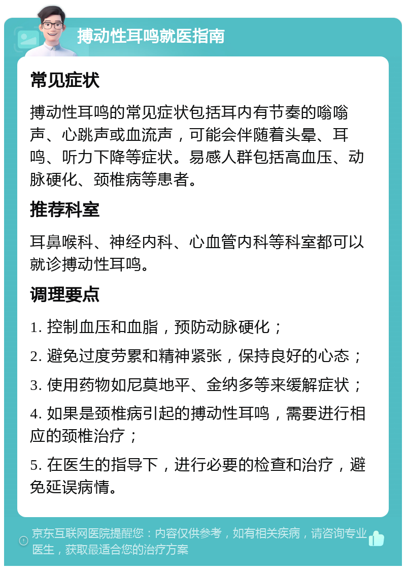 搏动性耳鸣就医指南 常见症状 搏动性耳鸣的常见症状包括耳内有节奏的嗡嗡声、心跳声或血流声，可能会伴随着头晕、耳鸣、听力下降等症状。易感人群包括高血压、动脉硬化、颈椎病等患者。 推荐科室 耳鼻喉科、神经内科、心血管内科等科室都可以就诊搏动性耳鸣。 调理要点 1. 控制血压和血脂，预防动脉硬化； 2. 避免过度劳累和精神紧张，保持良好的心态； 3. 使用药物如尼莫地平、金纳多等来缓解症状； 4. 如果是颈椎病引起的搏动性耳鸣，需要进行相应的颈椎治疗； 5. 在医生的指导下，进行必要的检查和治疗，避免延误病情。