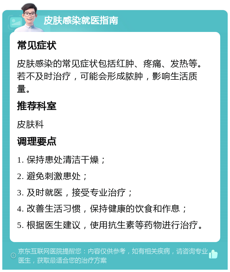 皮肤感染就医指南 常见症状 皮肤感染的常见症状包括红肿、疼痛、发热等。若不及时治疗，可能会形成脓肿，影响生活质量。 推荐科室 皮肤科 调理要点 1. 保持患处清洁干燥； 2. 避免刺激患处； 3. 及时就医，接受专业治疗； 4. 改善生活习惯，保持健康的饮食和作息； 5. 根据医生建议，使用抗生素等药物进行治疗。