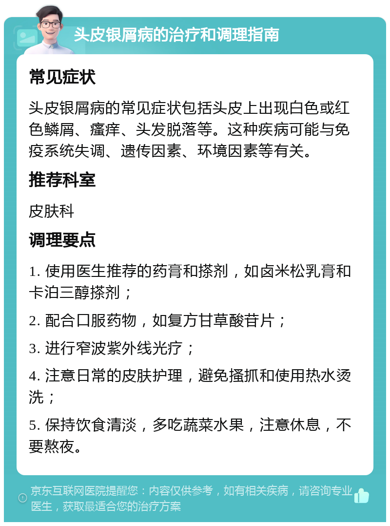 头皮银屑病的治疗和调理指南 常见症状 头皮银屑病的常见症状包括头皮上出现白色或红色鳞屑、瘙痒、头发脱落等。这种疾病可能与免疫系统失调、遗传因素、环境因素等有关。 推荐科室 皮肤科 调理要点 1. 使用医生推荐的药膏和搽剂，如卤米松乳膏和卡泊三醇搽剂； 2. 配合口服药物，如复方甘草酸苷片； 3. 进行窄波紫外线光疗； 4. 注意日常的皮肤护理，避免搔抓和使用热水烫洗； 5. 保持饮食清淡，多吃蔬菜水果，注意休息，不要熬夜。