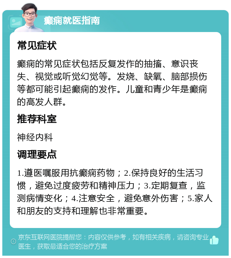 癫痫就医指南 常见症状 癫痫的常见症状包括反复发作的抽搐、意识丧失、视觉或听觉幻觉等。发烧、缺氧、脑部损伤等都可能引起癫痫的发作。儿童和青少年是癫痫的高发人群。 推荐科室 神经内科 调理要点 1.遵医嘱服用抗癫痫药物；2.保持良好的生活习惯，避免过度疲劳和精神压力；3.定期复查，监测病情变化；4.注意安全，避免意外伤害；5.家人和朋友的支持和理解也非常重要。