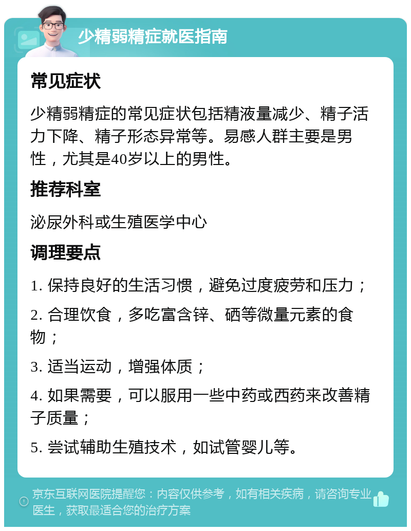 少精弱精症就医指南 常见症状 少精弱精症的常见症状包括精液量减少、精子活力下降、精子形态异常等。易感人群主要是男性，尤其是40岁以上的男性。 推荐科室 泌尿外科或生殖医学中心 调理要点 1. 保持良好的生活习惯，避免过度疲劳和压力； 2. 合理饮食，多吃富含锌、硒等微量元素的食物； 3. 适当运动，增强体质； 4. 如果需要，可以服用一些中药或西药来改善精子质量； 5. 尝试辅助生殖技术，如试管婴儿等。