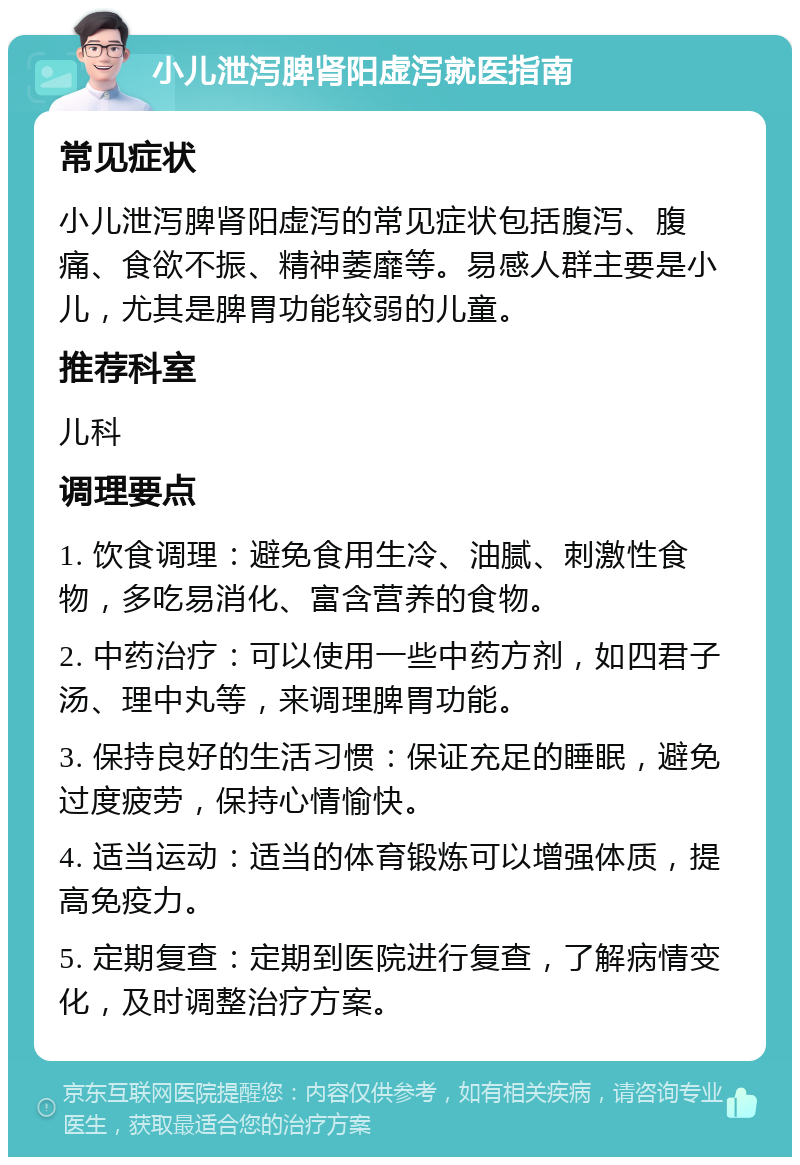 小儿泄泻脾肾阳虚泻就医指南 常见症状 小儿泄泻脾肾阳虚泻的常见症状包括腹泻、腹痛、食欲不振、精神萎靡等。易感人群主要是小儿，尤其是脾胃功能较弱的儿童。 推荐科室 儿科 调理要点 1. 饮食调理：避免食用生冷、油腻、刺激性食物，多吃易消化、富含营养的食物。 2. 中药治疗：可以使用一些中药方剂，如四君子汤、理中丸等，来调理脾胃功能。 3. 保持良好的生活习惯：保证充足的睡眠，避免过度疲劳，保持心情愉快。 4. 适当运动：适当的体育锻炼可以增强体质，提高免疫力。 5. 定期复查：定期到医院进行复查，了解病情变化，及时调整治疗方案。