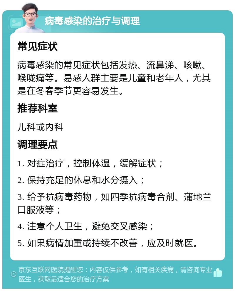 病毒感染的治疗与调理 常见症状 病毒感染的常见症状包括发热、流鼻涕、咳嗽、喉咙痛等。易感人群主要是儿童和老年人，尤其是在冬春季节更容易发生。 推荐科室 儿科或内科 调理要点 1. 对症治疗，控制体温，缓解症状； 2. 保持充足的休息和水分摄入； 3. 给予抗病毒药物，如四季抗病毒合剂、蒲地兰口服液等； 4. 注意个人卫生，避免交叉感染； 5. 如果病情加重或持续不改善，应及时就医。