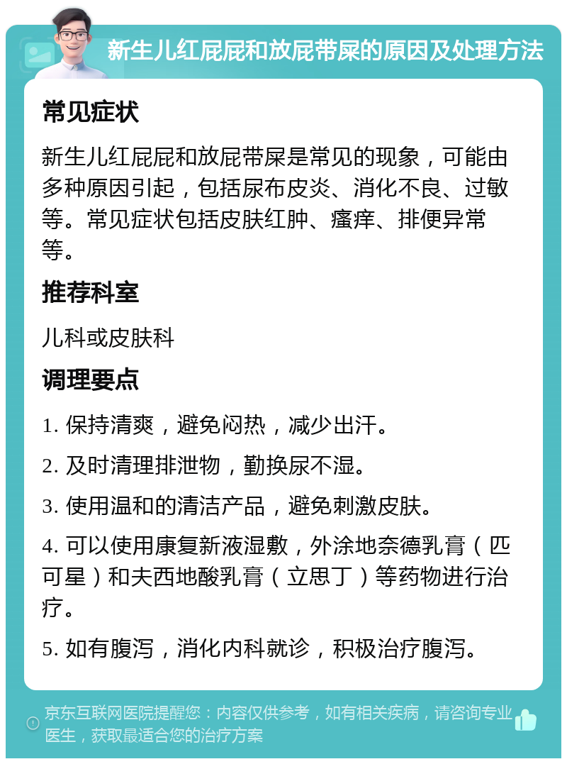 新生儿红屁屁和放屁带屎的原因及处理方法 常见症状 新生儿红屁屁和放屁带屎是常见的现象，可能由多种原因引起，包括尿布皮炎、消化不良、过敏等。常见症状包括皮肤红肿、瘙痒、排便异常等。 推荐科室 儿科或皮肤科 调理要点 1. 保持清爽，避免闷热，减少出汗。 2. 及时清理排泄物，勤换尿不湿。 3. 使用温和的清洁产品，避免刺激皮肤。 4. 可以使用康复新液湿敷，外涂地奈德乳膏（匹可星）和夫西地酸乳膏（立思丁）等药物进行治疗。 5. 如有腹泻，消化内科就诊，积极治疗腹泻。