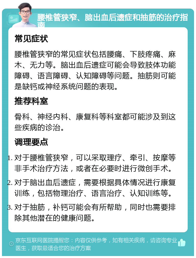 腰椎管狭窄、脑出血后遗症和抽筋的治疗指南 常见症状 腰椎管狭窄的常见症状包括腰痛、下肢疼痛、麻木、无力等。脑出血后遗症可能会导致肢体功能障碍、语言障碍、认知障碍等问题。抽筋则可能是缺钙或神经系统问题的表现。 推荐科室 骨科、神经内科、康复科等科室都可能涉及到这些疾病的诊治。 调理要点 对于腰椎管狭窄，可以采取理疗、牵引、按摩等非手术治疗方法，或者在必要时进行微创手术。 对于脑出血后遗症，需要根据具体情况进行康复训练，包括物理治疗、语言治疗、认知训练等。 对于抽筋，补钙可能会有所帮助，同时也需要排除其他潜在的健康问题。