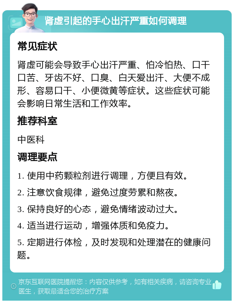 肾虚引起的手心出汗严重如何调理 常见症状 肾虚可能会导致手心出汗严重、怕冷怕热、口干口苦、牙齿不好、口臭、白天爱出汗、大便不成形、容易口干、小便微黄等症状。这些症状可能会影响日常生活和工作效率。 推荐科室 中医科 调理要点 1. 使用中药颗粒剂进行调理，方便且有效。 2. 注意饮食规律，避免过度劳累和熬夜。 3. 保持良好的心态，避免情绪波动过大。 4. 适当进行运动，增强体质和免疫力。 5. 定期进行体检，及时发现和处理潜在的健康问题。