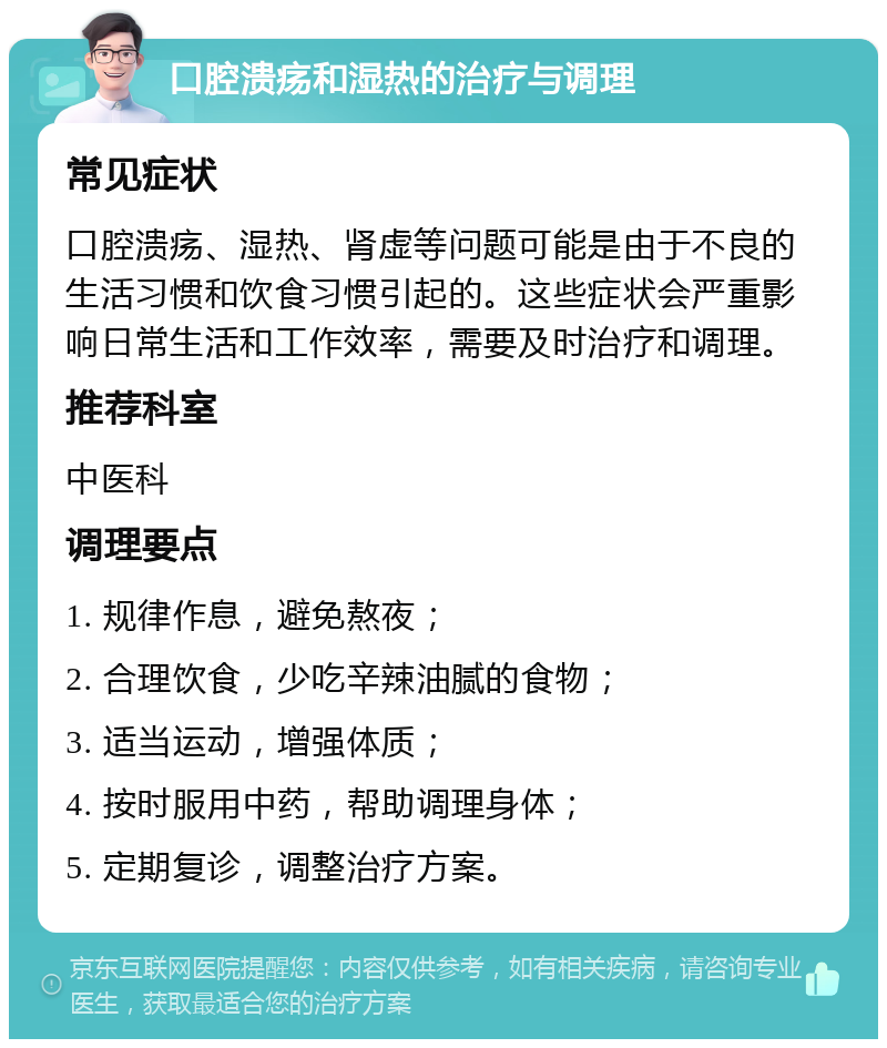 口腔溃疡和湿热的治疗与调理 常见症状 口腔溃疡、湿热、肾虚等问题可能是由于不良的生活习惯和饮食习惯引起的。这些症状会严重影响日常生活和工作效率，需要及时治疗和调理。 推荐科室 中医科 调理要点 1. 规律作息，避免熬夜； 2. 合理饮食，少吃辛辣油腻的食物； 3. 适当运动，增强体质； 4. 按时服用中药，帮助调理身体； 5. 定期复诊，调整治疗方案。