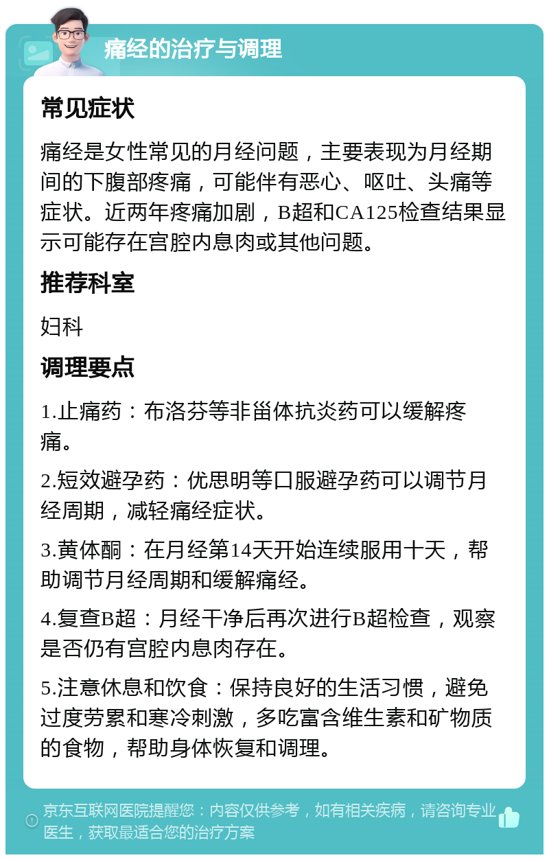 痛经的治疗与调理 常见症状 痛经是女性常见的月经问题，主要表现为月经期间的下腹部疼痛，可能伴有恶心、呕吐、头痛等症状。近两年疼痛加剧，B超和CA125检查结果显示可能存在宫腔内息肉或其他问题。 推荐科室 妇科 调理要点 1.止痛药：布洛芬等非甾体抗炎药可以缓解疼痛。 2.短效避孕药：优思明等口服避孕药可以调节月经周期，减轻痛经症状。 3.黄体酮：在月经第14天开始连续服用十天，帮助调节月经周期和缓解痛经。 4.复查B超：月经干净后再次进行B超检查，观察是否仍有宫腔内息肉存在。 5.注意休息和饮食：保持良好的生活习惯，避免过度劳累和寒冷刺激，多吃富含维生素和矿物质的食物，帮助身体恢复和调理。