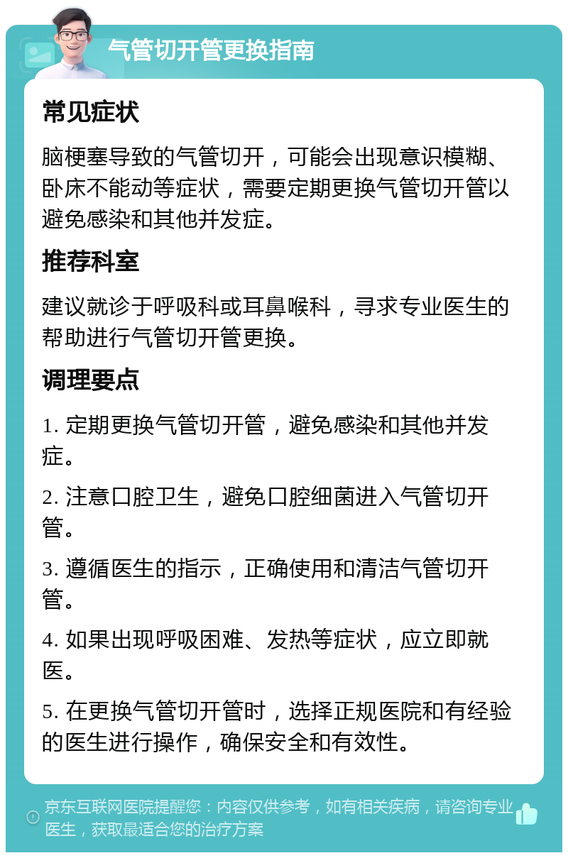 气管切开管更换指南 常见症状 脑梗塞导致的气管切开，可能会出现意识模糊、卧床不能动等症状，需要定期更换气管切开管以避免感染和其他并发症。 推荐科室 建议就诊于呼吸科或耳鼻喉科，寻求专业医生的帮助进行气管切开管更换。 调理要点 1. 定期更换气管切开管，避免感染和其他并发症。 2. 注意口腔卫生，避免口腔细菌进入气管切开管。 3. 遵循医生的指示，正确使用和清洁气管切开管。 4. 如果出现呼吸困难、发热等症状，应立即就医。 5. 在更换气管切开管时，选择正规医院和有经验的医生进行操作，确保安全和有效性。