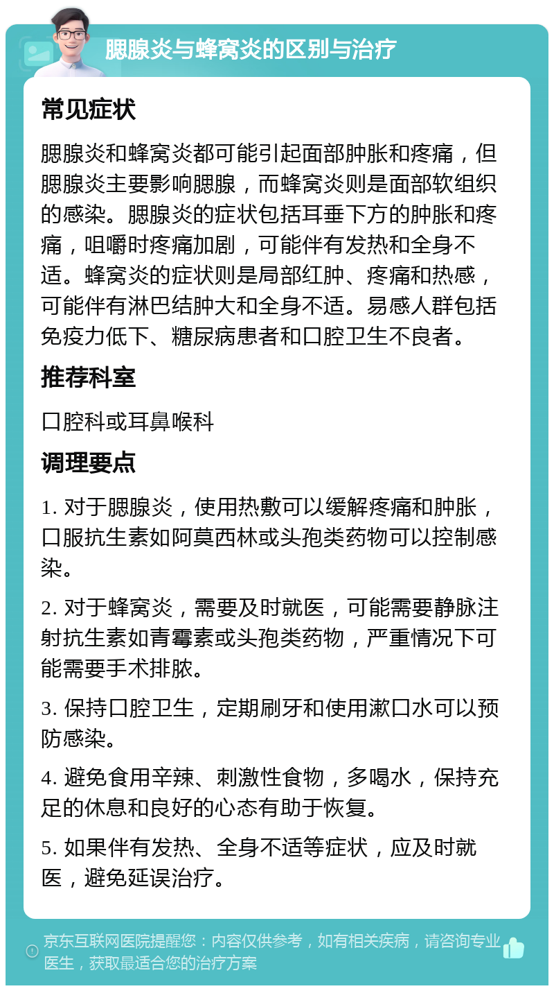 腮腺炎与蜂窝炎的区别与治疗 常见症状 腮腺炎和蜂窝炎都可能引起面部肿胀和疼痛，但腮腺炎主要影响腮腺，而蜂窝炎则是面部软组织的感染。腮腺炎的症状包括耳垂下方的肿胀和疼痛，咀嚼时疼痛加剧，可能伴有发热和全身不适。蜂窝炎的症状则是局部红肿、疼痛和热感，可能伴有淋巴结肿大和全身不适。易感人群包括免疫力低下、糖尿病患者和口腔卫生不良者。 推荐科室 口腔科或耳鼻喉科 调理要点 1. 对于腮腺炎，使用热敷可以缓解疼痛和肿胀，口服抗生素如阿莫西林或头孢类药物可以控制感染。 2. 对于蜂窝炎，需要及时就医，可能需要静脉注射抗生素如青霉素或头孢类药物，严重情况下可能需要手术排脓。 3. 保持口腔卫生，定期刷牙和使用漱口水可以预防感染。 4. 避免食用辛辣、刺激性食物，多喝水，保持充足的休息和良好的心态有助于恢复。 5. 如果伴有发热、全身不适等症状，应及时就医，避免延误治疗。