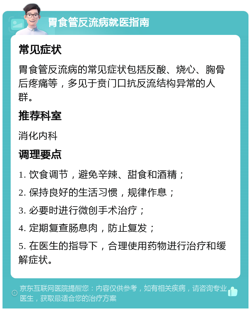 胃食管反流病就医指南 常见症状 胃食管反流病的常见症状包括反酸、烧心、胸骨后疼痛等，多见于贲门口抗反流结构异常的人群。 推荐科室 消化内科 调理要点 1. 饮食调节，避免辛辣、甜食和酒精； 2. 保持良好的生活习惯，规律作息； 3. 必要时进行微创手术治疗； 4. 定期复查肠息肉，防止复发； 5. 在医生的指导下，合理使用药物进行治疗和缓解症状。