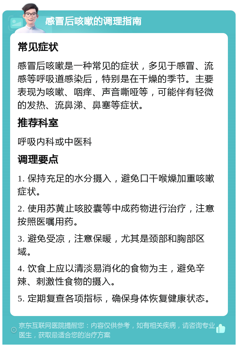 感冒后咳嗽的调理指南 常见症状 感冒后咳嗽是一种常见的症状，多见于感冒、流感等呼吸道感染后，特别是在干燥的季节。主要表现为咳嗽、咽痒、声音嘶哑等，可能伴有轻微的发热、流鼻涕、鼻塞等症状。 推荐科室 呼吸内科或中医科 调理要点 1. 保持充足的水分摄入，避免口干喉燥加重咳嗽症状。 2. 使用苏黄止咳胶囊等中成药物进行治疗，注意按照医嘱用药。 3. 避免受凉，注意保暖，尤其是颈部和胸部区域。 4. 饮食上应以清淡易消化的食物为主，避免辛辣、刺激性食物的摄入。 5. 定期复查各项指标，确保身体恢复健康状态。