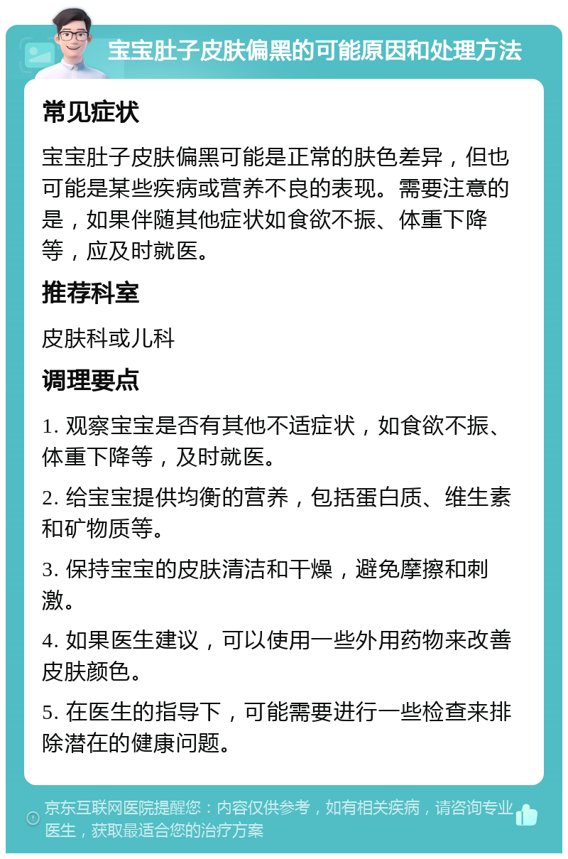 宝宝肚子皮肤偏黑的可能原因和处理方法 常见症状 宝宝肚子皮肤偏黑可能是正常的肤色差异，但也可能是某些疾病或营养不良的表现。需要注意的是，如果伴随其他症状如食欲不振、体重下降等，应及时就医。 推荐科室 皮肤科或儿科 调理要点 1. 观察宝宝是否有其他不适症状，如食欲不振、体重下降等，及时就医。 2. 给宝宝提供均衡的营养，包括蛋白质、维生素和矿物质等。 3. 保持宝宝的皮肤清洁和干燥，避免摩擦和刺激。 4. 如果医生建议，可以使用一些外用药物来改善皮肤颜色。 5. 在医生的指导下，可能需要进行一些检查来排除潜在的健康问题。