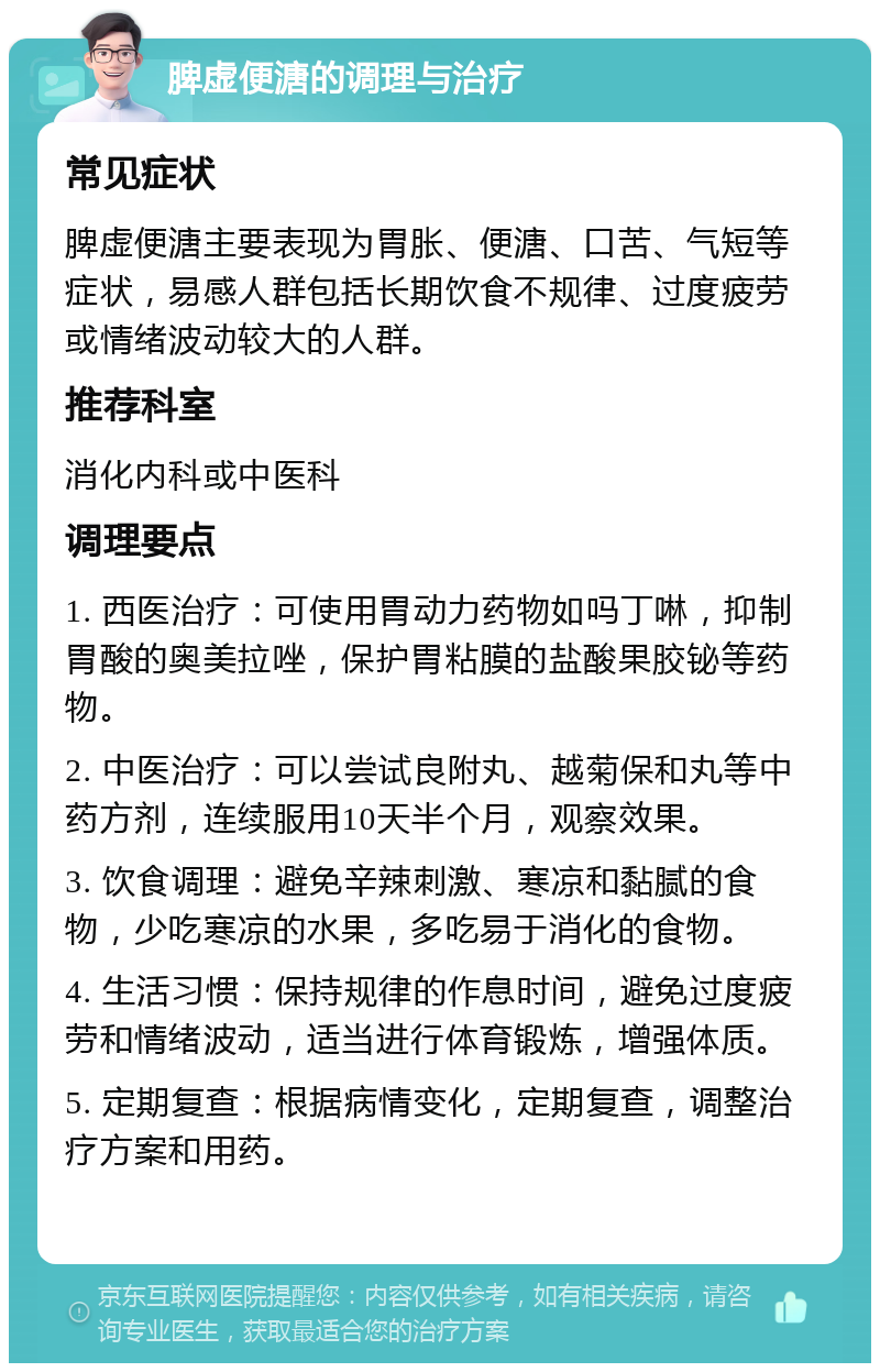 脾虚便溏的调理与治疗 常见症状 脾虚便溏主要表现为胃胀、便溏、口苦、气短等症状，易感人群包括长期饮食不规律、过度疲劳或情绪波动较大的人群。 推荐科室 消化内科或中医科 调理要点 1. 西医治疗：可使用胃动力药物如吗丁啉，抑制胃酸的奥美拉唑，保护胃粘膜的盐酸果胶铋等药物。 2. 中医治疗：可以尝试良附丸、越菊保和丸等中药方剂，连续服用10天半个月，观察效果。 3. 饮食调理：避免辛辣刺激、寒凉和黏腻的食物，少吃寒凉的水果，多吃易于消化的食物。 4. 生活习惯：保持规律的作息时间，避免过度疲劳和情绪波动，适当进行体育锻炼，增强体质。 5. 定期复查：根据病情变化，定期复查，调整治疗方案和用药。