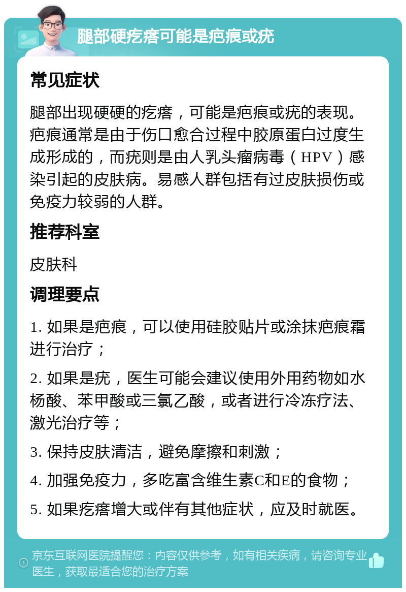 腿部硬疙瘩可能是疤痕或疣 常见症状 腿部出现硬硬的疙瘩，可能是疤痕或疣的表现。疤痕通常是由于伤口愈合过程中胶原蛋白过度生成形成的，而疣则是由人乳头瘤病毒（HPV）感染引起的皮肤病。易感人群包括有过皮肤损伤或免疫力较弱的人群。 推荐科室 皮肤科 调理要点 1. 如果是疤痕，可以使用硅胶贴片或涂抹疤痕霜进行治疗； 2. 如果是疣，医生可能会建议使用外用药物如水杨酸、苯甲酸或三氯乙酸，或者进行冷冻疗法、激光治疗等； 3. 保持皮肤清洁，避免摩擦和刺激； 4. 加强免疫力，多吃富含维生素C和E的食物； 5. 如果疙瘩增大或伴有其他症状，应及时就医。