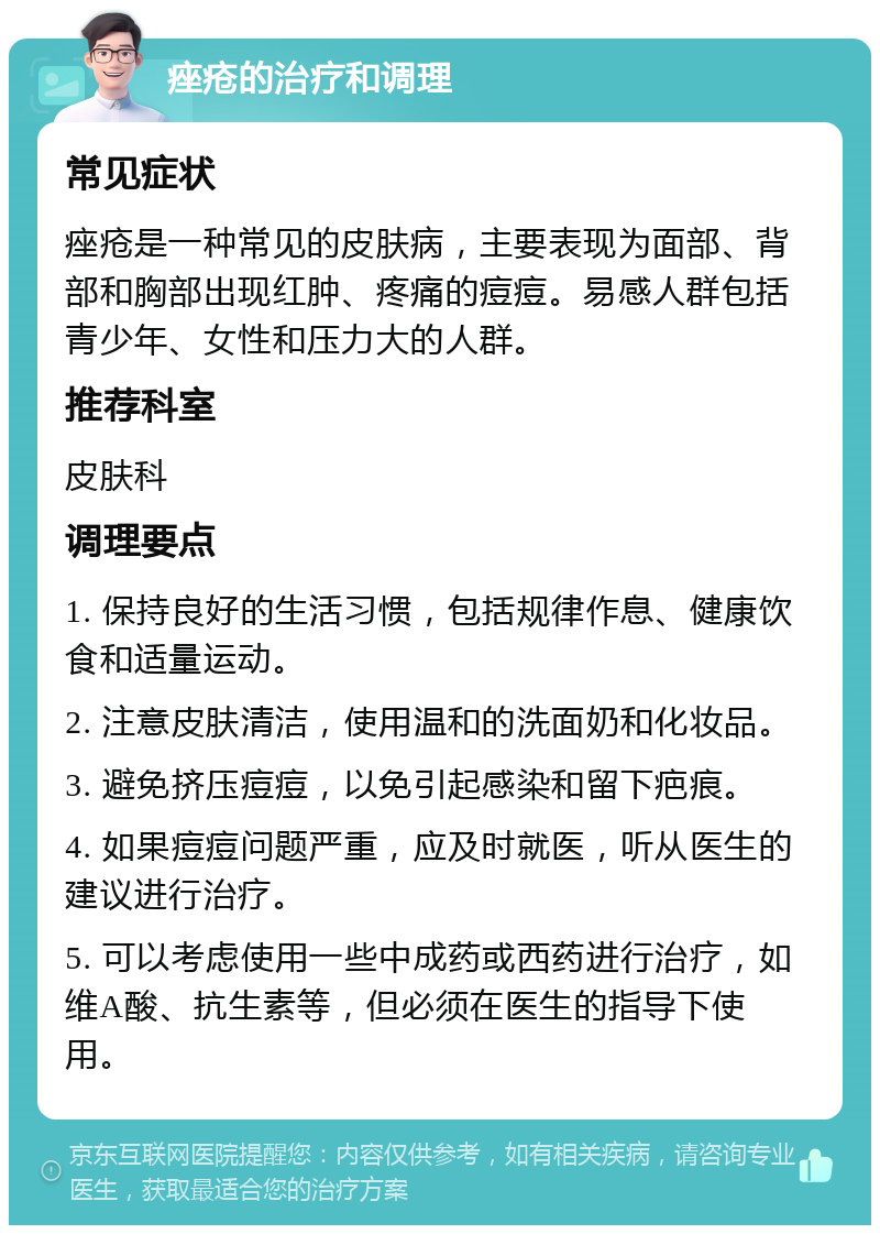 痤疮的治疗和调理 常见症状 痤疮是一种常见的皮肤病，主要表现为面部、背部和胸部出现红肿、疼痛的痘痘。易感人群包括青少年、女性和压力大的人群。 推荐科室 皮肤科 调理要点 1. 保持良好的生活习惯，包括规律作息、健康饮食和适量运动。 2. 注意皮肤清洁，使用温和的洗面奶和化妆品。 3. 避免挤压痘痘，以免引起感染和留下疤痕。 4. 如果痘痘问题严重，应及时就医，听从医生的建议进行治疗。 5. 可以考虑使用一些中成药或西药进行治疗，如维A酸、抗生素等，但必须在医生的指导下使用。