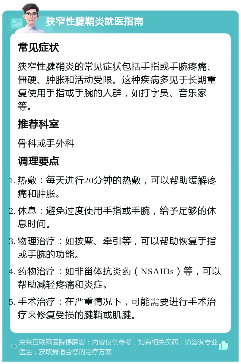 狭窄性腱鞘炎就医指南 常见症状 狭窄性腱鞘炎的常见症状包括手指或手腕疼痛、僵硬、肿胀和活动受限。这种疾病多见于长期重复使用手指或手腕的人群，如打字员、音乐家等。 推荐科室 骨科或手外科 调理要点 热敷：每天进行20分钟的热敷，可以帮助缓解疼痛和肿胀。 休息：避免过度使用手指或手腕，给予足够的休息时间。 物理治疗：如按摩、牵引等，可以帮助恢复手指或手腕的功能。 药物治疗：如非甾体抗炎药（NSAIDs）等，可以帮助减轻疼痛和炎症。 手术治疗：在严重情况下，可能需要进行手术治疗来修复受损的腱鞘或肌腱。