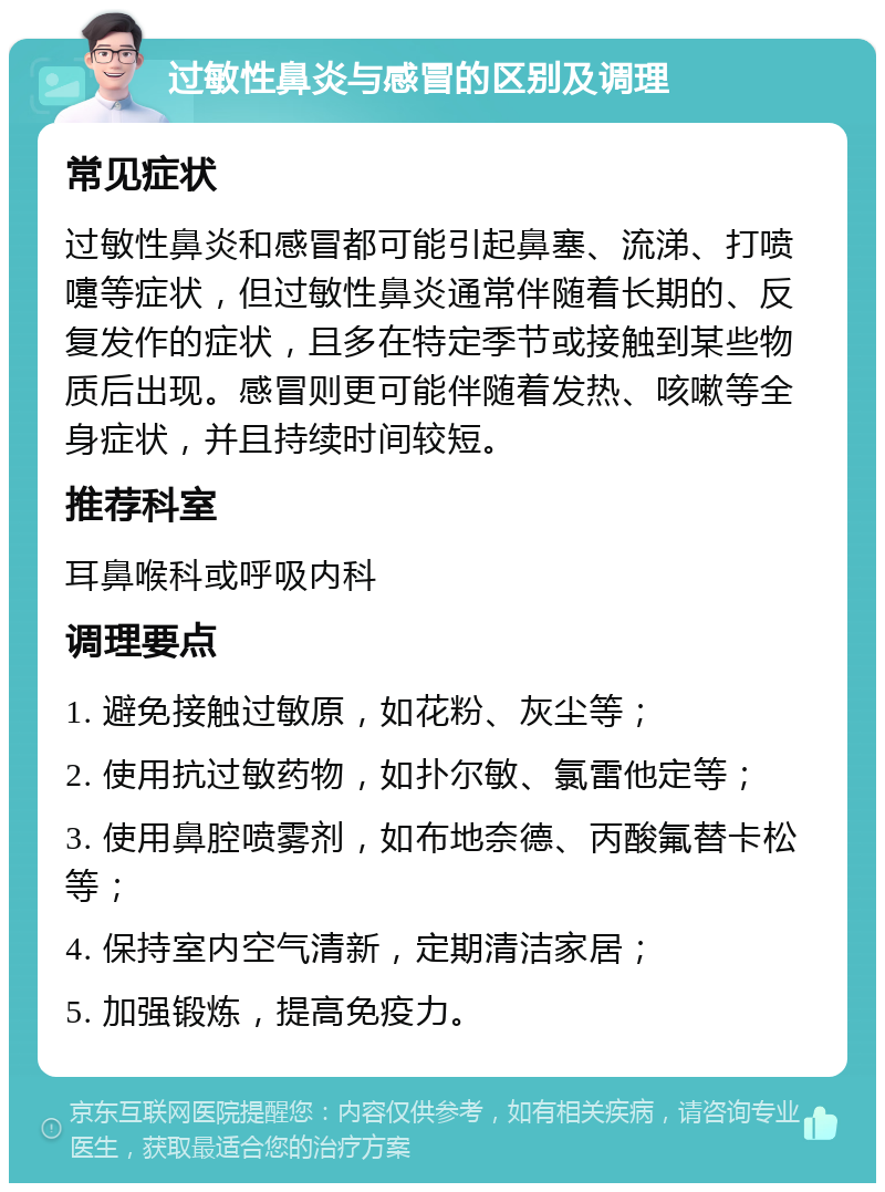 过敏性鼻炎与感冒的区别及调理 常见症状 过敏性鼻炎和感冒都可能引起鼻塞、流涕、打喷嚏等症状，但过敏性鼻炎通常伴随着长期的、反复发作的症状，且多在特定季节或接触到某些物质后出现。感冒则更可能伴随着发热、咳嗽等全身症状，并且持续时间较短。 推荐科室 耳鼻喉科或呼吸内科 调理要点 1. 避免接触过敏原，如花粉、灰尘等； 2. 使用抗过敏药物，如扑尔敏、氯雷他定等； 3. 使用鼻腔喷雾剂，如布地奈德、丙酸氟替卡松等； 4. 保持室内空气清新，定期清洁家居； 5. 加强锻炼，提高免疫力。