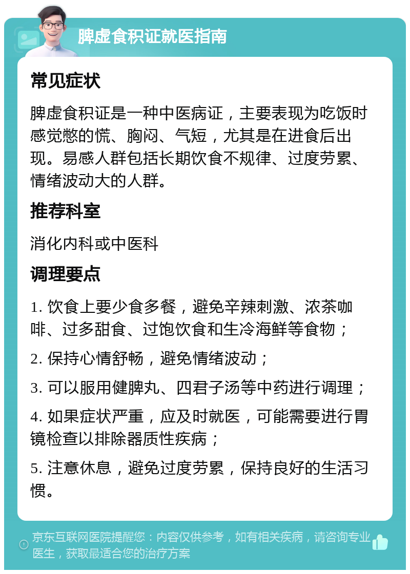 脾虚食积证就医指南 常见症状 脾虚食积证是一种中医病证，主要表现为吃饭时感觉憋的慌、胸闷、气短，尤其是在进食后出现。易感人群包括长期饮食不规律、过度劳累、情绪波动大的人群。 推荐科室 消化内科或中医科 调理要点 1. 饮食上要少食多餐，避免辛辣刺激、浓茶咖啡、过多甜食、过饱饮食和生冷海鲜等食物； 2. 保持心情舒畅，避免情绪波动； 3. 可以服用健脾丸、四君子汤等中药进行调理； 4. 如果症状严重，应及时就医，可能需要进行胃镜检查以排除器质性疾病； 5. 注意休息，避免过度劳累，保持良好的生活习惯。