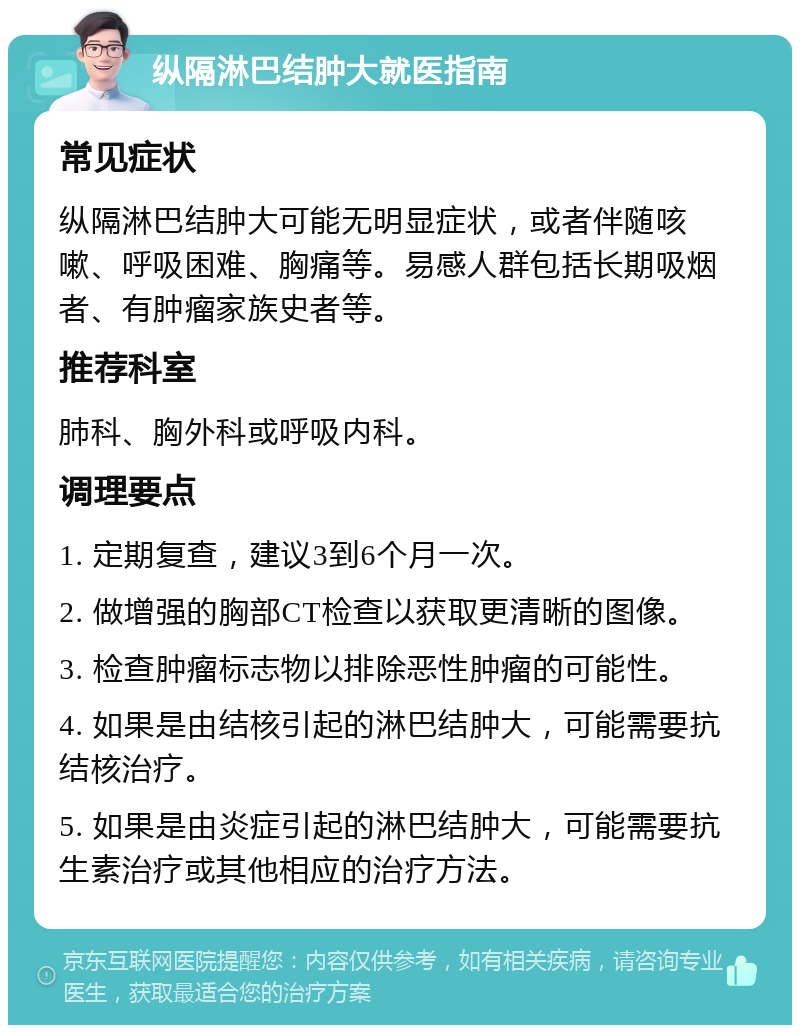 纵隔淋巴结肿大就医指南 常见症状 纵隔淋巴结肿大可能无明显症状，或者伴随咳嗽、呼吸困难、胸痛等。易感人群包括长期吸烟者、有肿瘤家族史者等。 推荐科室 肺科、胸外科或呼吸内科。 调理要点 1. 定期复查，建议3到6个月一次。 2. 做增强的胸部CT检查以获取更清晰的图像。 3. 检查肿瘤标志物以排除恶性肿瘤的可能性。 4. 如果是由结核引起的淋巴结肿大，可能需要抗结核治疗。 5. 如果是由炎症引起的淋巴结肿大，可能需要抗生素治疗或其他相应的治疗方法。