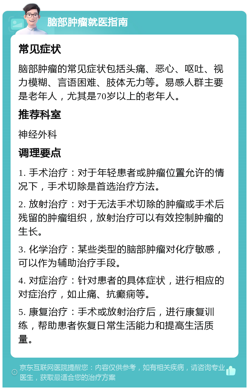 脑部肿瘤就医指南 常见症状 脑部肿瘤的常见症状包括头痛、恶心、呕吐、视力模糊、言语困难、肢体无力等。易感人群主要是老年人，尤其是70岁以上的老年人。 推荐科室 神经外科 调理要点 1. 手术治疗：对于年轻患者或肿瘤位置允许的情况下，手术切除是首选治疗方法。 2. 放射治疗：对于无法手术切除的肿瘤或手术后残留的肿瘤组织，放射治疗可以有效控制肿瘤的生长。 3. 化学治疗：某些类型的脑部肿瘤对化疗敏感，可以作为辅助治疗手段。 4. 对症治疗：针对患者的具体症状，进行相应的对症治疗，如止痛、抗癫痫等。 5. 康复治疗：手术或放射治疗后，进行康复训练，帮助患者恢复日常生活能力和提高生活质量。