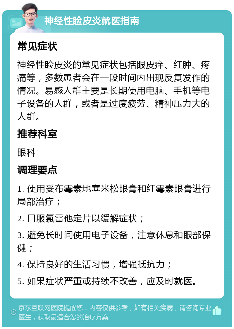 神经性睑皮炎就医指南 常见症状 神经性睑皮炎的常见症状包括眼皮痒、红肿、疼痛等，多数患者会在一段时间内出现反复发作的情况。易感人群主要是长期使用电脑、手机等电子设备的人群，或者是过度疲劳、精神压力大的人群。 推荐科室 眼科 调理要点 1. 使用妥布霉素地塞米松眼膏和红霉素眼膏进行局部治疗； 2. 口服氯雷他定片以缓解症状； 3. 避免长时间使用电子设备，注意休息和眼部保健； 4. 保持良好的生活习惯，增强抵抗力； 5. 如果症状严重或持续不改善，应及时就医。