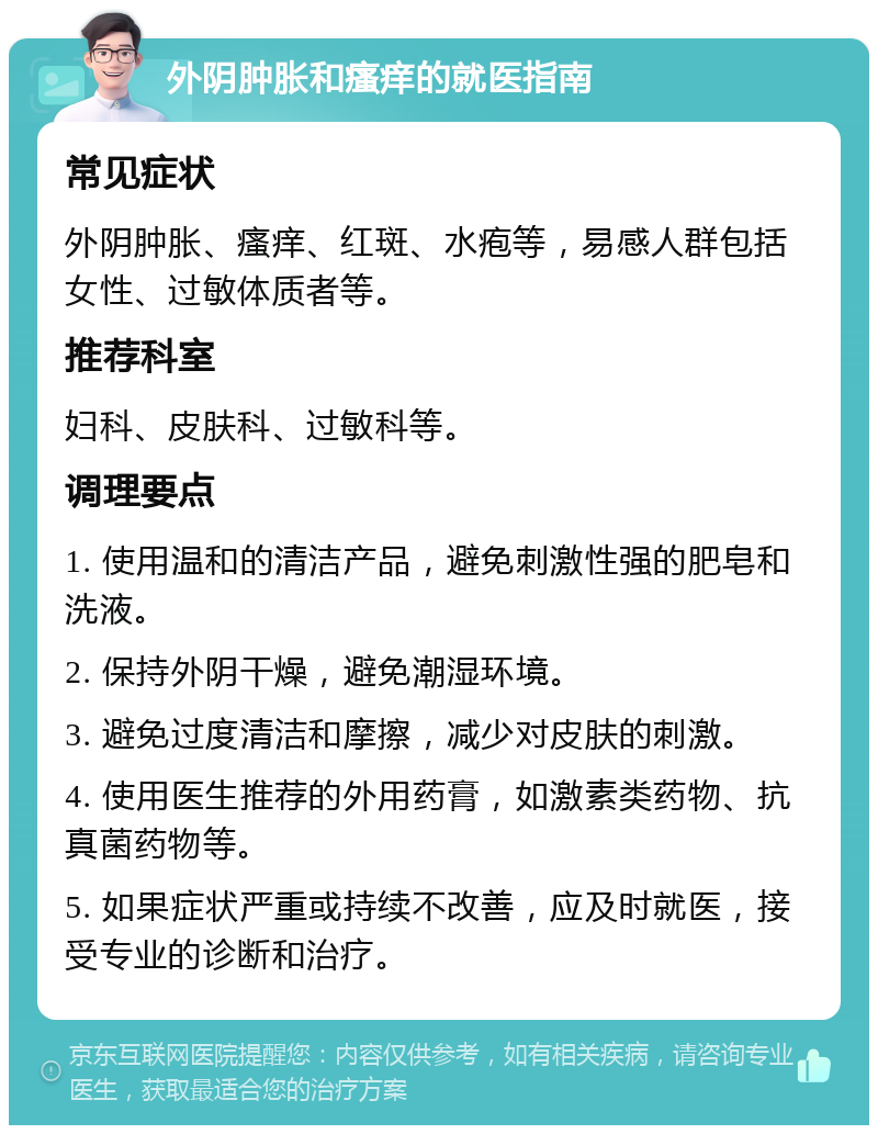 外阴肿胀和瘙痒的就医指南 常见症状 外阴肿胀、瘙痒、红斑、水疱等，易感人群包括女性、过敏体质者等。 推荐科室 妇科、皮肤科、过敏科等。 调理要点 1. 使用温和的清洁产品，避免刺激性强的肥皂和洗液。 2. 保持外阴干燥，避免潮湿环境。 3. 避免过度清洁和摩擦，减少对皮肤的刺激。 4. 使用医生推荐的外用药膏，如激素类药物、抗真菌药物等。 5. 如果症状严重或持续不改善，应及时就医，接受专业的诊断和治疗。