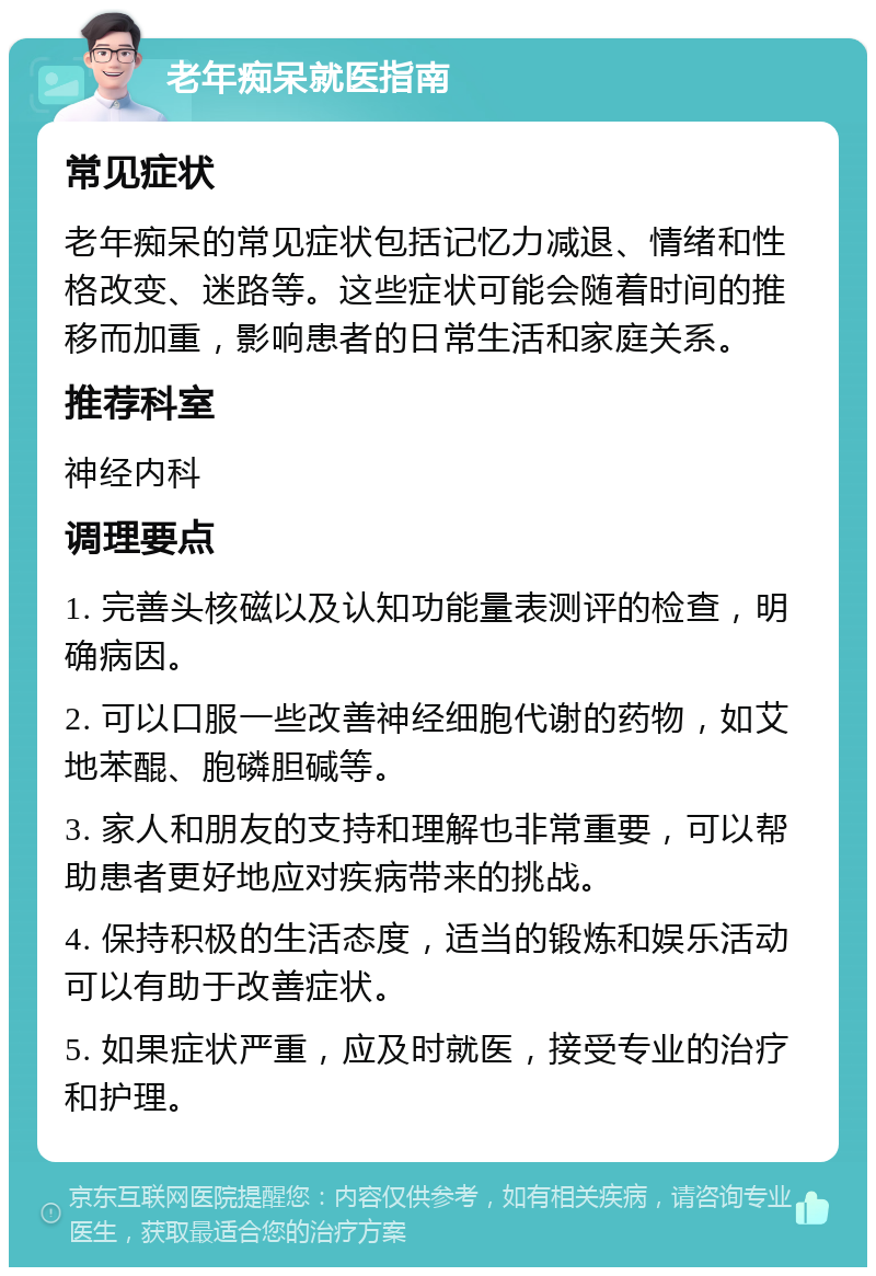 老年痴呆就医指南 常见症状 老年痴呆的常见症状包括记忆力减退、情绪和性格改变、迷路等。这些症状可能会随着时间的推移而加重，影响患者的日常生活和家庭关系。 推荐科室 神经内科 调理要点 1. 完善头核磁以及认知功能量表测评的检查，明确病因。 2. 可以口服一些改善神经细胞代谢的药物，如艾地苯醌、胞磷胆碱等。 3. 家人和朋友的支持和理解也非常重要，可以帮助患者更好地应对疾病带来的挑战。 4. 保持积极的生活态度，适当的锻炼和娱乐活动可以有助于改善症状。 5. 如果症状严重，应及时就医，接受专业的治疗和护理。