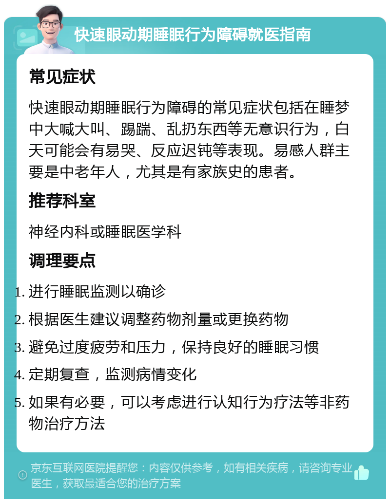 快速眼动期睡眠行为障碍就医指南 常见症状 快速眼动期睡眠行为障碍的常见症状包括在睡梦中大喊大叫、踢踹、乱扔东西等无意识行为，白天可能会有易哭、反应迟钝等表现。易感人群主要是中老年人，尤其是有家族史的患者。 推荐科室 神经内科或睡眠医学科 调理要点 进行睡眠监测以确诊 根据医生建议调整药物剂量或更换药物 避免过度疲劳和压力，保持良好的睡眠习惯 定期复查，监测病情变化 如果有必要，可以考虑进行认知行为疗法等非药物治疗方法