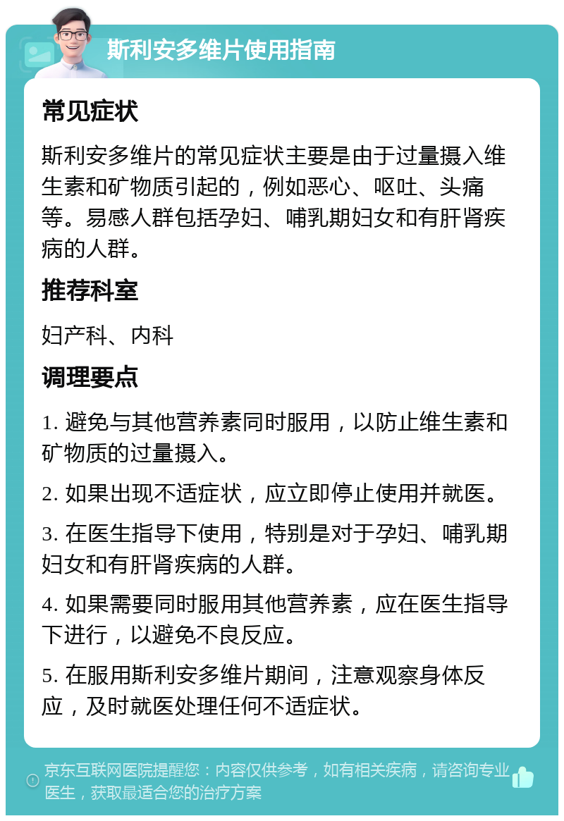 斯利安多维片使用指南 常见症状 斯利安多维片的常见症状主要是由于过量摄入维生素和矿物质引起的，例如恶心、呕吐、头痛等。易感人群包括孕妇、哺乳期妇女和有肝肾疾病的人群。 推荐科室 妇产科、内科 调理要点 1. 避免与其他营养素同时服用，以防止维生素和矿物质的过量摄入。 2. 如果出现不适症状，应立即停止使用并就医。 3. 在医生指导下使用，特别是对于孕妇、哺乳期妇女和有肝肾疾病的人群。 4. 如果需要同时服用其他营养素，应在医生指导下进行，以避免不良反应。 5. 在服用斯利安多维片期间，注意观察身体反应，及时就医处理任何不适症状。