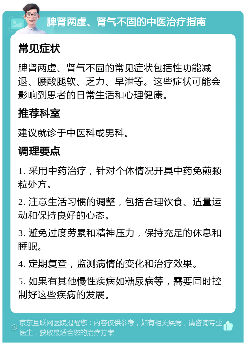 脾肾两虚、肾气不固的中医治疗指南 常见症状 脾肾两虚、肾气不固的常见症状包括性功能减退、腰酸腿软、乏力、早泄等。这些症状可能会影响到患者的日常生活和心理健康。 推荐科室 建议就诊于中医科或男科。 调理要点 1. 采用中药治疗，针对个体情况开具中药免煎颗粒处方。 2. 注意生活习惯的调整，包括合理饮食、适量运动和保持良好的心态。 3. 避免过度劳累和精神压力，保持充足的休息和睡眠。 4. 定期复查，监测病情的变化和治疗效果。 5. 如果有其他慢性疾病如糖尿病等，需要同时控制好这些疾病的发展。