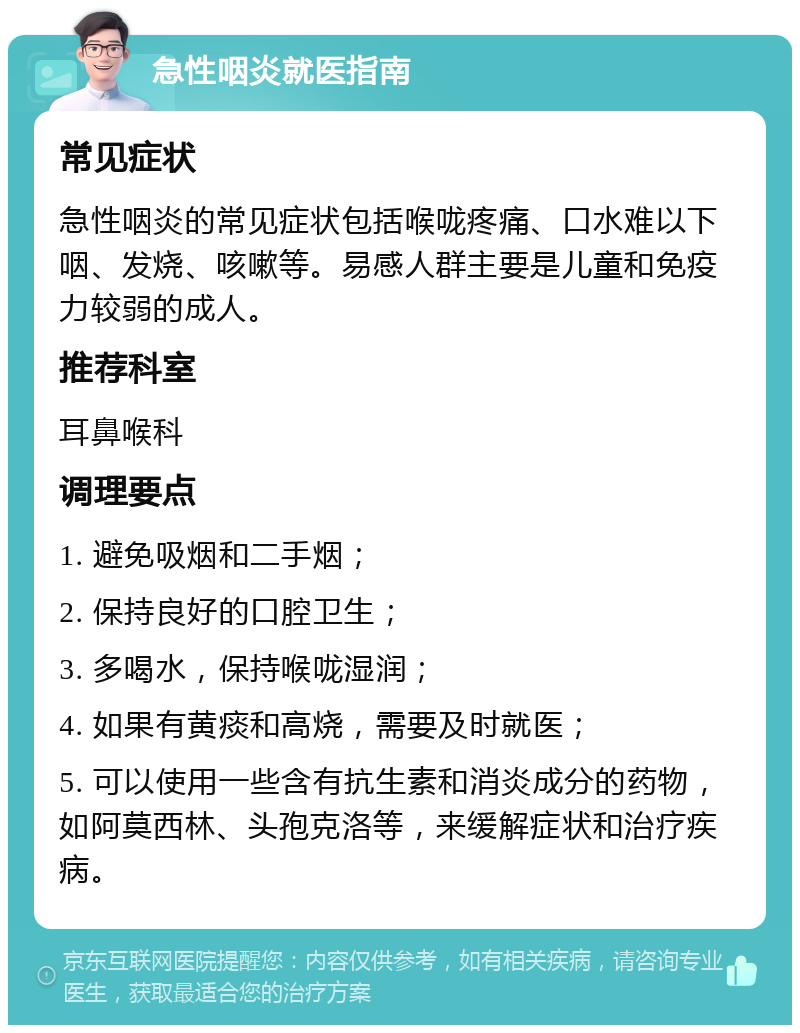 急性咽炎就医指南 常见症状 急性咽炎的常见症状包括喉咙疼痛、口水难以下咽、发烧、咳嗽等。易感人群主要是儿童和免疫力较弱的成人。 推荐科室 耳鼻喉科 调理要点 1. 避免吸烟和二手烟； 2. 保持良好的口腔卫生； 3. 多喝水，保持喉咙湿润； 4. 如果有黄痰和高烧，需要及时就医； 5. 可以使用一些含有抗生素和消炎成分的药物，如阿莫西林、头孢克洛等，来缓解症状和治疗疾病。