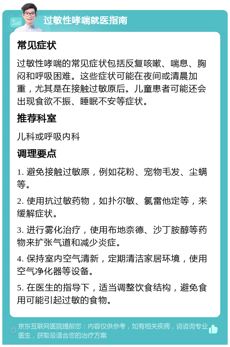 过敏性哮喘就医指南 常见症状 过敏性哮喘的常见症状包括反复咳嗽、喘息、胸闷和呼吸困难。这些症状可能在夜间或清晨加重，尤其是在接触过敏原后。儿童患者可能还会出现食欲不振、睡眠不安等症状。 推荐科室 儿科或呼吸内科 调理要点 1. 避免接触过敏原，例如花粉、宠物毛发、尘螨等。 2. 使用抗过敏药物，如扑尔敏、氯雷他定等，来缓解症状。 3. 进行雾化治疗，使用布地奈德、沙丁胺醇等药物来扩张气道和减少炎症。 4. 保持室内空气清新，定期清洁家居环境，使用空气净化器等设备。 5. 在医生的指导下，适当调整饮食结构，避免食用可能引起过敏的食物。