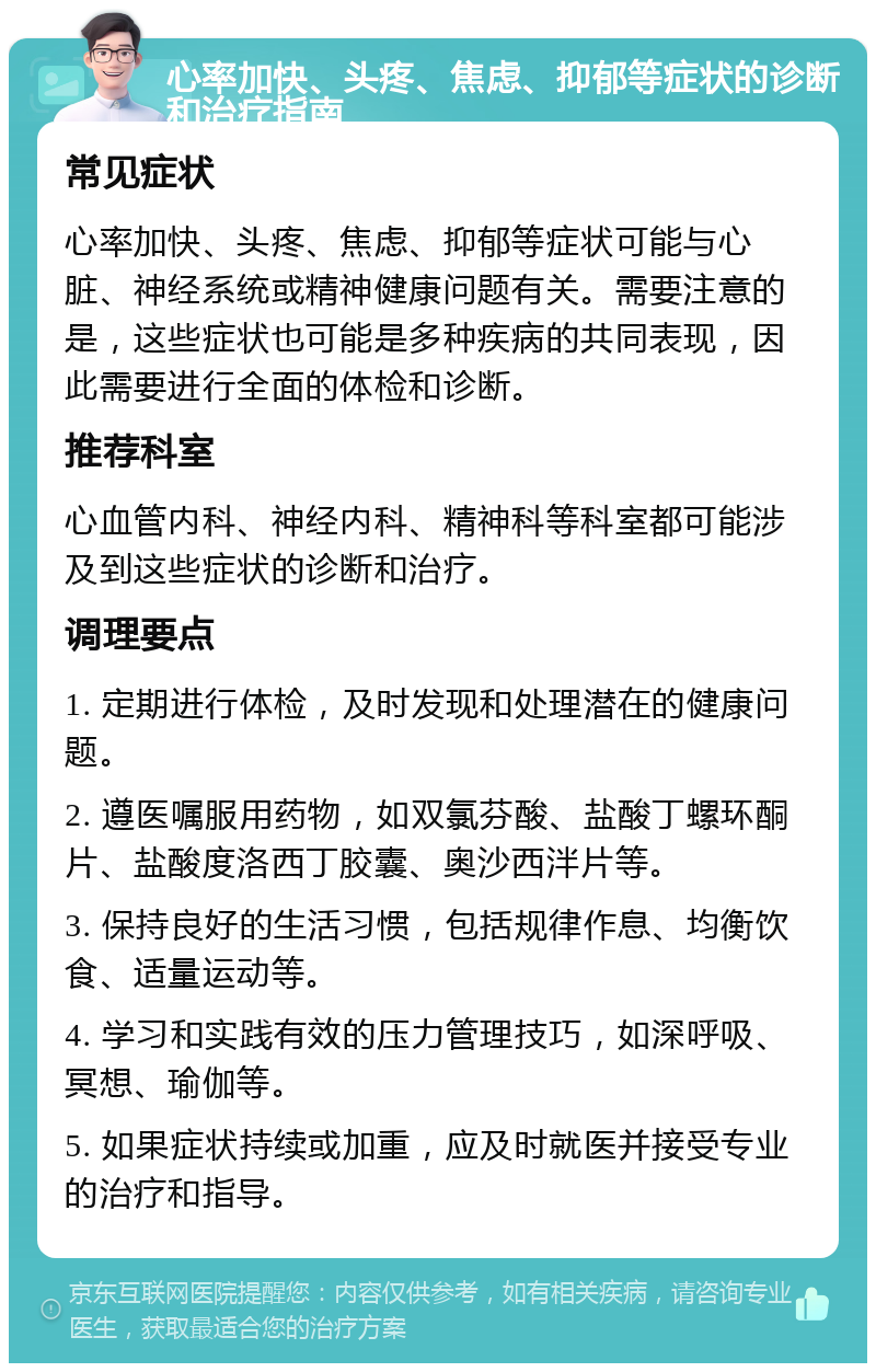 心率加快、头疼、焦虑、抑郁等症状的诊断和治疗指南 常见症状 心率加快、头疼、焦虑、抑郁等症状可能与心脏、神经系统或精神健康问题有关。需要注意的是，这些症状也可能是多种疾病的共同表现，因此需要进行全面的体检和诊断。 推荐科室 心血管内科、神经内科、精神科等科室都可能涉及到这些症状的诊断和治疗。 调理要点 1. 定期进行体检，及时发现和处理潜在的健康问题。 2. 遵医嘱服用药物，如双氯芬酸、盐酸丁螺环酮片、盐酸度洛西丁胶囊、奥沙西泮片等。 3. 保持良好的生活习惯，包括规律作息、均衡饮食、适量运动等。 4. 学习和实践有效的压力管理技巧，如深呼吸、冥想、瑜伽等。 5. 如果症状持续或加重，应及时就医并接受专业的治疗和指导。