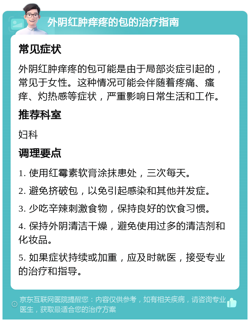 外阴红肿痒疼的包的治疗指南 常见症状 外阴红肿痒疼的包可能是由于局部炎症引起的，常见于女性。这种情况可能会伴随着疼痛、瘙痒、灼热感等症状，严重影响日常生活和工作。 推荐科室 妇科 调理要点 1. 使用红霉素软膏涂抹患处，三次每天。 2. 避免挤破包，以免引起感染和其他并发症。 3. 少吃辛辣刺激食物，保持良好的饮食习惯。 4. 保持外阴清洁干燥，避免使用过多的清洁剂和化妆品。 5. 如果症状持续或加重，应及时就医，接受专业的治疗和指导。