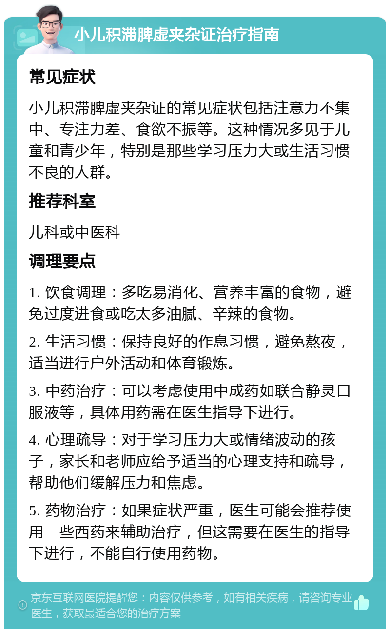 小儿积滞脾虚夹杂证治疗指南 常见症状 小儿积滞脾虚夹杂证的常见症状包括注意力不集中、专注力差、食欲不振等。这种情况多见于儿童和青少年，特别是那些学习压力大或生活习惯不良的人群。 推荐科室 儿科或中医科 调理要点 1. 饮食调理：多吃易消化、营养丰富的食物，避免过度进食或吃太多油腻、辛辣的食物。 2. 生活习惯：保持良好的作息习惯，避免熬夜，适当进行户外活动和体育锻炼。 3. 中药治疗：可以考虑使用中成药如联合静灵口服液等，具体用药需在医生指导下进行。 4. 心理疏导：对于学习压力大或情绪波动的孩子，家长和老师应给予适当的心理支持和疏导，帮助他们缓解压力和焦虑。 5. 药物治疗：如果症状严重，医生可能会推荐使用一些西药来辅助治疗，但这需要在医生的指导下进行，不能自行使用药物。