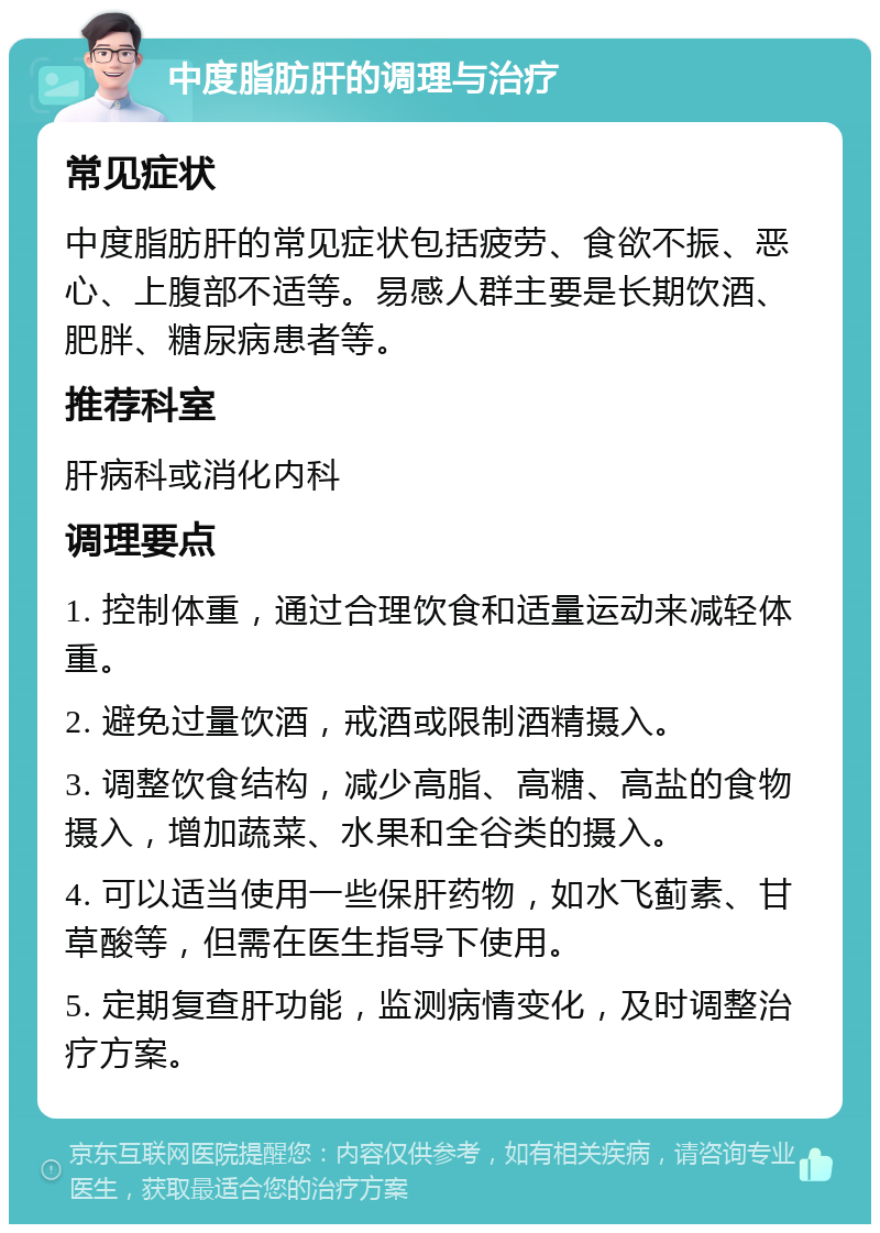 中度脂肪肝的调理与治疗 常见症状 中度脂肪肝的常见症状包括疲劳、食欲不振、恶心、上腹部不适等。易感人群主要是长期饮酒、肥胖、糖尿病患者等。 推荐科室 肝病科或消化内科 调理要点 1. 控制体重，通过合理饮食和适量运动来减轻体重。 2. 避免过量饮酒，戒酒或限制酒精摄入。 3. 调整饮食结构，减少高脂、高糖、高盐的食物摄入，增加蔬菜、水果和全谷类的摄入。 4. 可以适当使用一些保肝药物，如水飞蓟素、甘草酸等，但需在医生指导下使用。 5. 定期复查肝功能，监测病情变化，及时调整治疗方案。