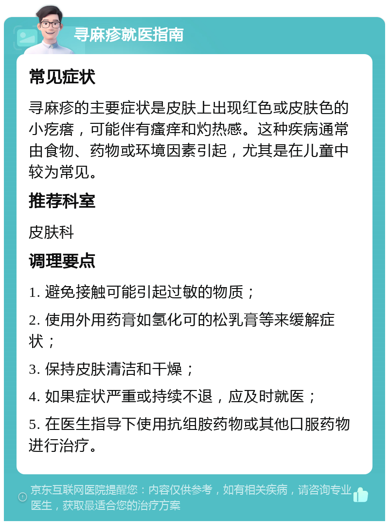 寻麻疹就医指南 常见症状 寻麻疹的主要症状是皮肤上出现红色或皮肤色的小疙瘩，可能伴有瘙痒和灼热感。这种疾病通常由食物、药物或环境因素引起，尤其是在儿童中较为常见。 推荐科室 皮肤科 调理要点 1. 避免接触可能引起过敏的物质； 2. 使用外用药膏如氢化可的松乳膏等来缓解症状； 3. 保持皮肤清洁和干燥； 4. 如果症状严重或持续不退，应及时就医； 5. 在医生指导下使用抗组胺药物或其他口服药物进行治疗。