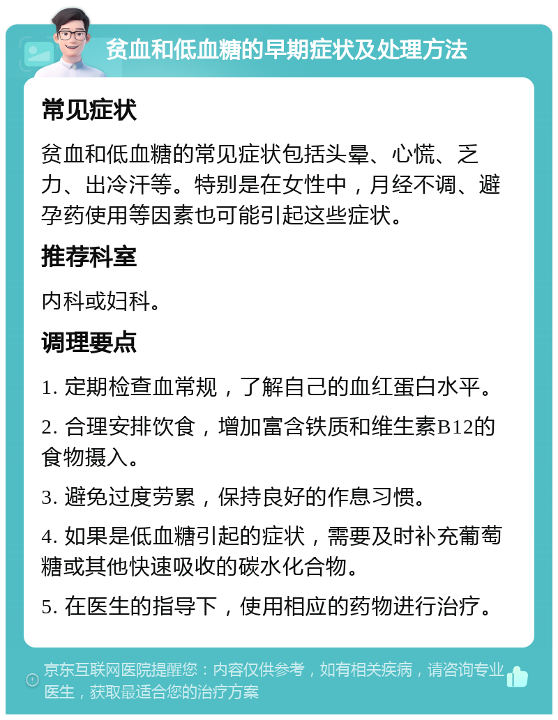 贫血和低血糖的早期症状及处理方法 常见症状 贫血和低血糖的常见症状包括头晕、心慌、乏力、出冷汗等。特别是在女性中，月经不调、避孕药使用等因素也可能引起这些症状。 推荐科室 内科或妇科。 调理要点 1. 定期检查血常规，了解自己的血红蛋白水平。 2. 合理安排饮食，增加富含铁质和维生素B12的食物摄入。 3. 避免过度劳累，保持良好的作息习惯。 4. 如果是低血糖引起的症状，需要及时补充葡萄糖或其他快速吸收的碳水化合物。 5. 在医生的指导下，使用相应的药物进行治疗。